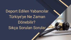 Deport Edilen Yabancılar Türkiye’ye Ne Zaman Dönebilir Sıkça Sorulan Sorular